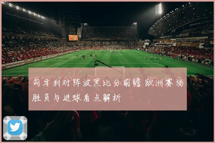 匈牙利对阵波黑比分前瞻 欧洲赛场胜负与进球看点解析