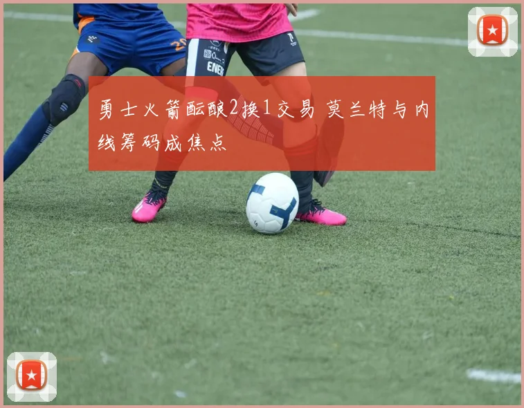 勇士火箭酝酿2换1交易 莫兰特与内线筹码成焦点