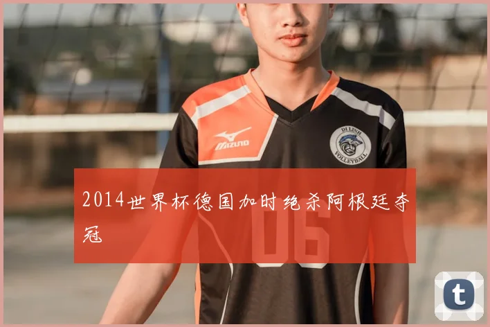 2014世界杯德国加时绝杀阿根廷夺冠