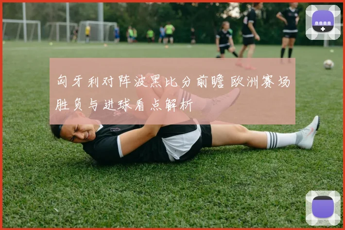 匈牙利对阵波黑比分前瞻 欧洲赛场胜负与进球看点解析