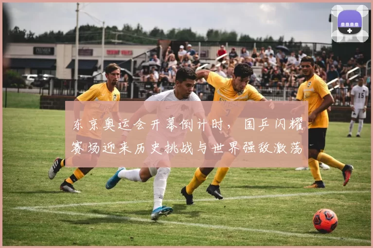 东京奥运会开幕倒计时，国乒闪耀赛场迎来历史挑战与世界强敌激荡热浪