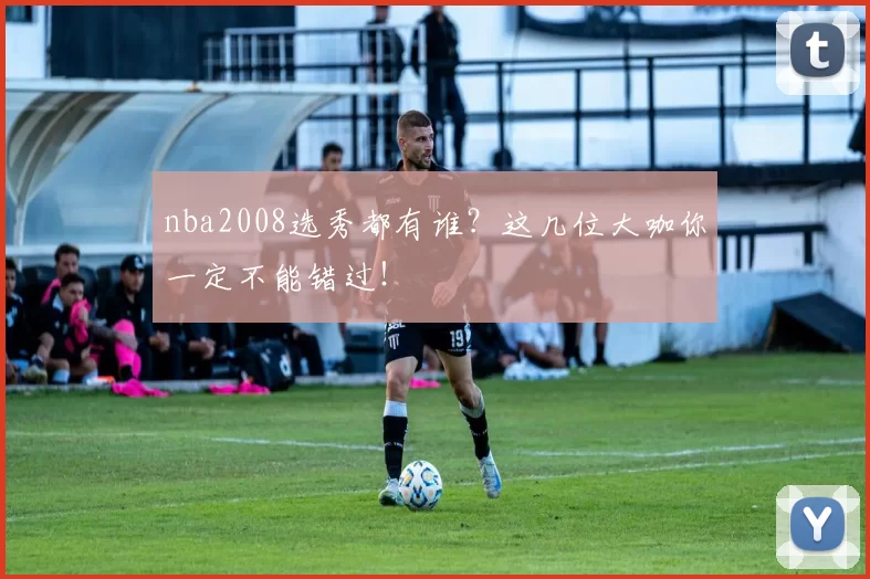 nba2008选秀都有谁?这几位大咖你一定不能错过!