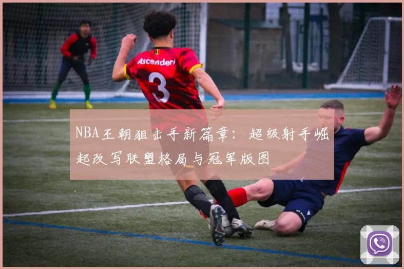 NBA王朝狙击手新篇章：超级射手崛起改写联盟格局与冠军版图