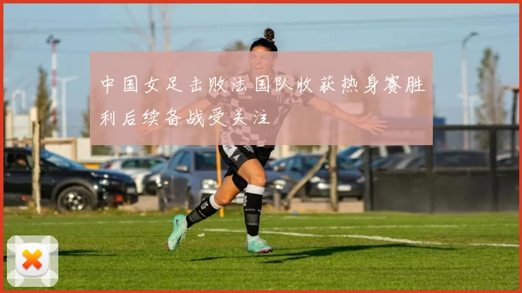 中国女足击败法国队收获热身赛胜利后续备战受关注