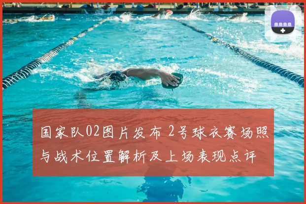 国家队02图片发布 2号球衣赛场照与战术位置解析及上场表现点评