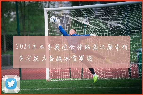 2024年冬季奥运会将韩国江原举行 多方发力备战冰雪赛场