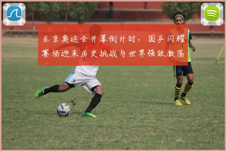 东京奥运会开幕倒计时，国乒闪耀赛场迎来历史挑战与世界强敌激荡热浪