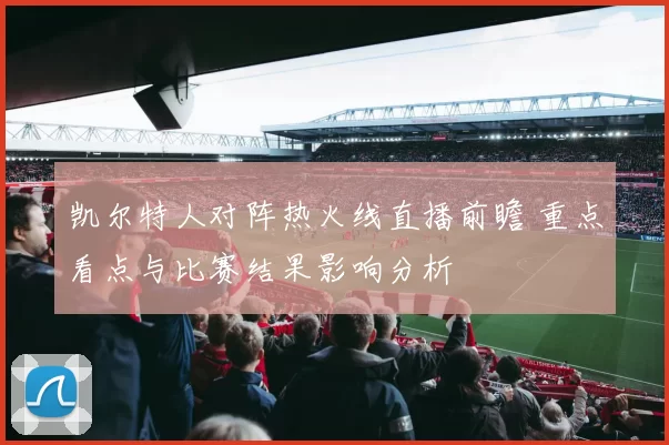 凯尔特人对阵热火线直播前瞻 重点看点与比赛结果影响分析