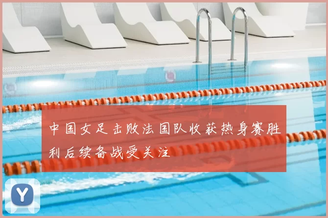 中国女足击败法国队收获热身赛胜利后续备战受关注