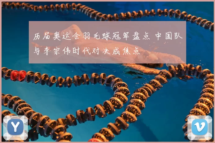 历届奥运会羽毛球冠军盘点 中国队与李宗伟时代对决成焦点