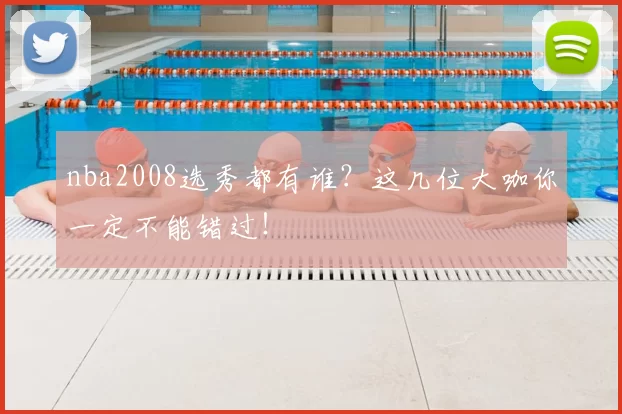 nba2008选秀都有谁?这几位大咖你一定不能错过!