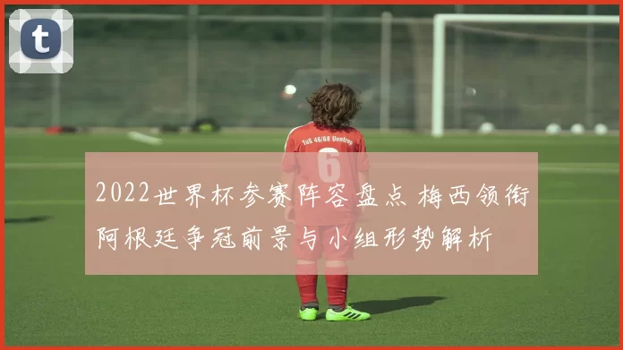 2022世界杯参赛阵容盘点 梅西领衔阿根廷争冠前景与小组形势解析