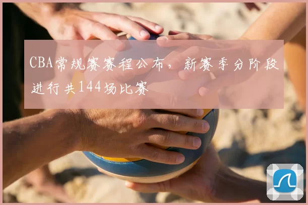 CBA常规赛赛程公布,新赛季分阶段进行共144场比赛