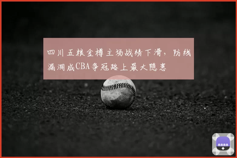 四川五粮金樽主场战绩下滑，防线漏洞成CBA争冠路上最大隐患
