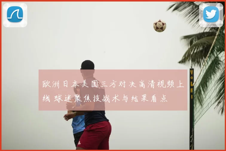 欧洲日本美国三方对决高清视频上线 球迷聚焦技战术与结果看点