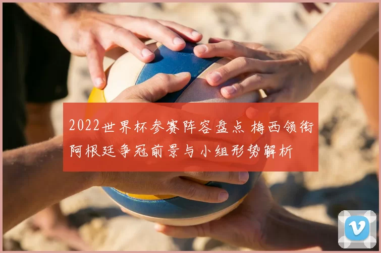 2022世界杯参赛阵容盘点 梅西领衔阿根廷争冠前景与小组形势解析