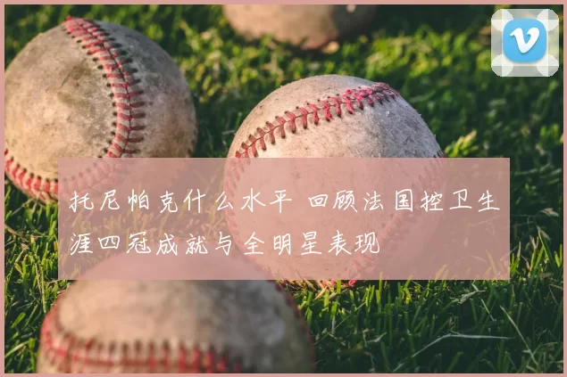 托尼帕克什么水平 回顾法国控卫生涯四冠成就与全明星表现