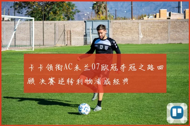 卡卡领衔AC米兰07欧冠夺冠之路回顾 决赛逆转利物浦成经典