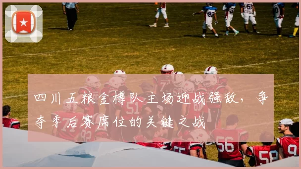 四川五粮金樽队主场迎战强敌，争夺季后赛席位的关键之战