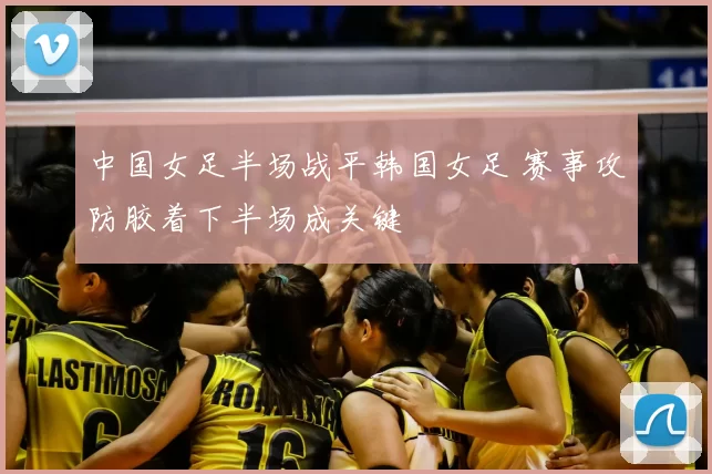 中国女足半场战平韩国女足 赛事攻防胶着下半场成关键