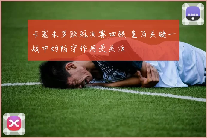 卡塞米罗欧冠决赛回顾 皇马关键一战中的防守作用受关注