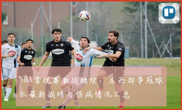 NBA常规赛激战继续，东西部争冠球队最新战绩与伤病情况汇总