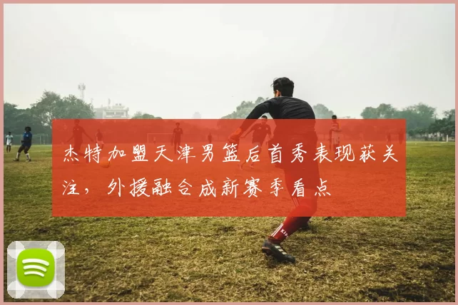 杰特加盟天津男篮后首秀表现获关注，外援融合成新赛季看点