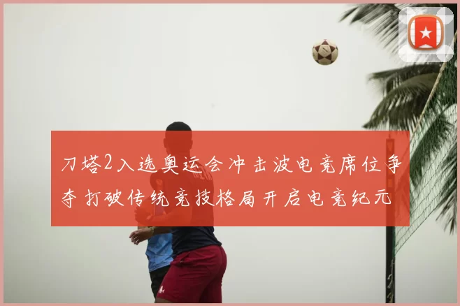 刀塔2入选奥运会冲击波电竞席位争夺打破传统竞技格局开启电竞纪元