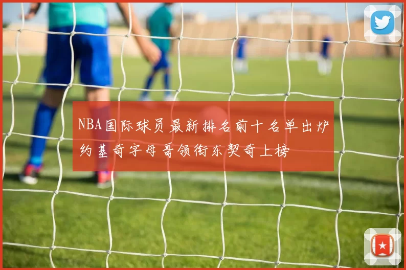 NBA国际球员最新排名前十名单出炉约基奇字母哥领衔东契奇上榜