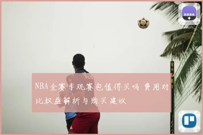 NBA全赛季观赛包值得买吗 费用对比权益解析与购买建议