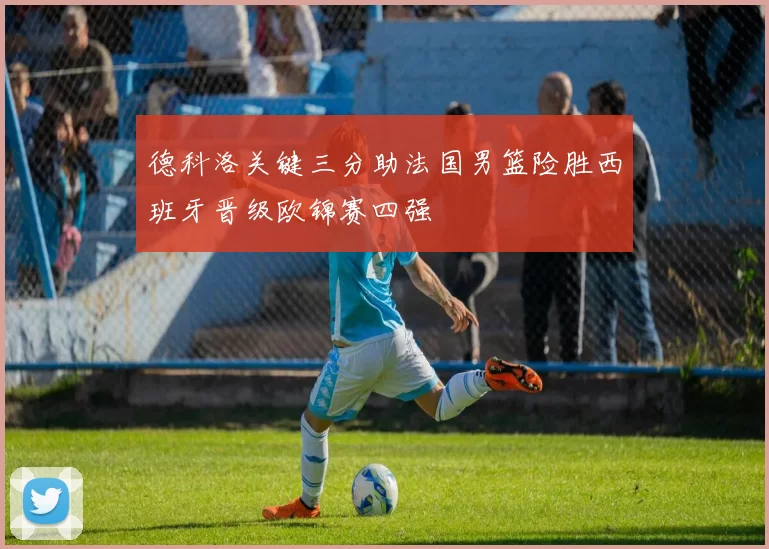 德科洛关键三分助法国男篮险胜西班牙晋级欧锦赛四强