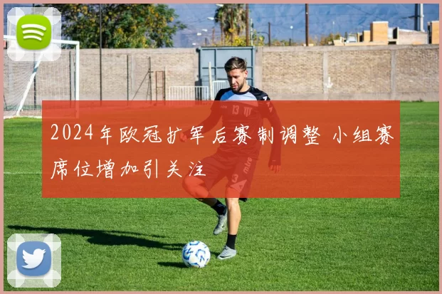2024年欧冠扩军后赛制调整 小组赛席位增加引关注