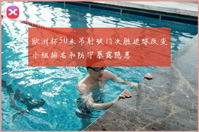 欧洲杯50米吊射破门决胜进球改变小组排名和防守暴露隐患