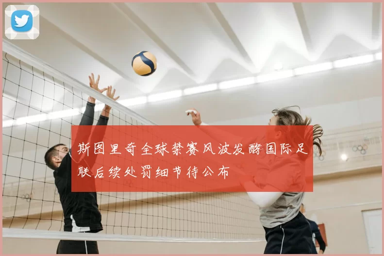 斯图里奇全球禁赛风波发酵国际足联后续处罚细节待公布