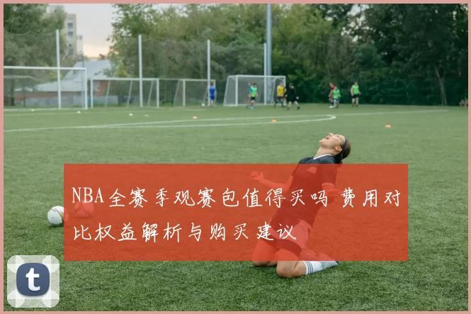 NBA全赛季观赛包值得买吗 费用对比权益解析与购买建议