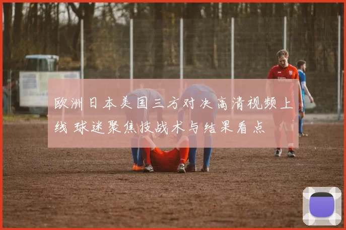 欧洲日本美国三方对决高清视频上线 球迷聚焦技战术与结果看点