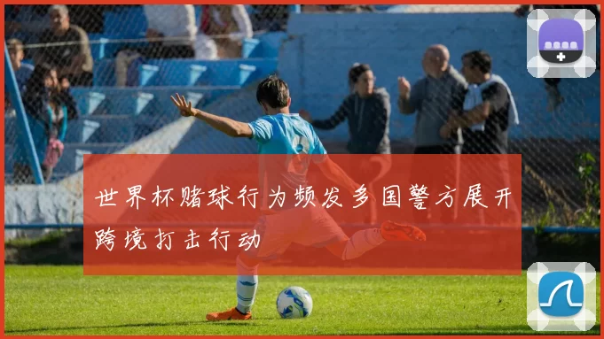 世界杯赌球行为频发多国警方展开跨境打击行动