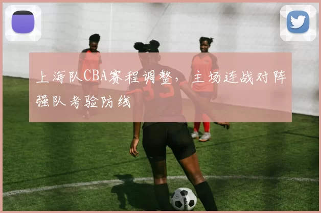 上海队CBA赛程调整，主场连战对阵强队考验防线