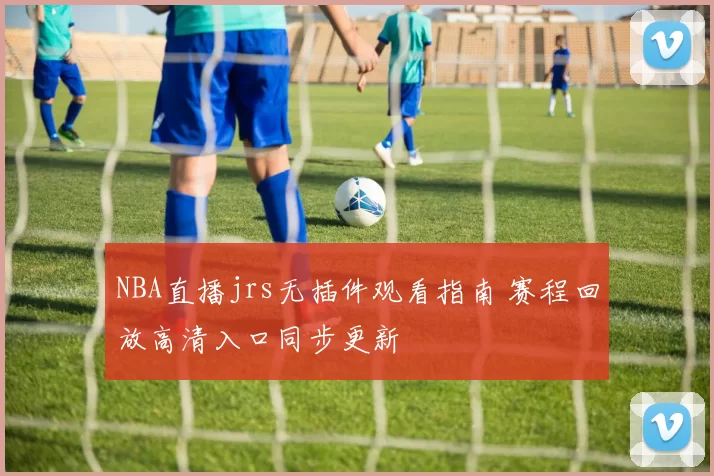 NBA直播jrs无插件观看指南 赛程回放高清入口同步更新