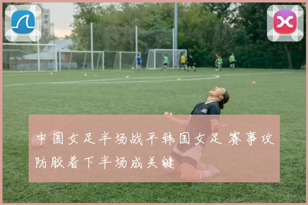 中国女足半场战平韩国女足 赛事攻防胶着下半场成关键