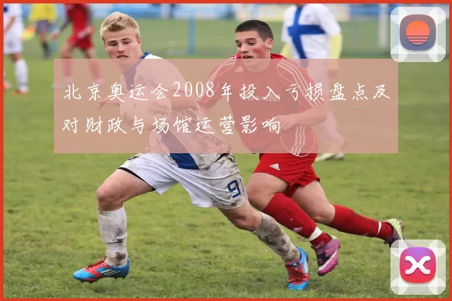 北京奥运会2008年投入亏损盘点及对财政与场馆运营影响