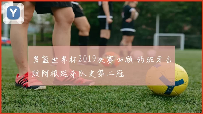 男篮世界杯2019决赛回顾 西班牙击败阿根廷夺队史第二冠