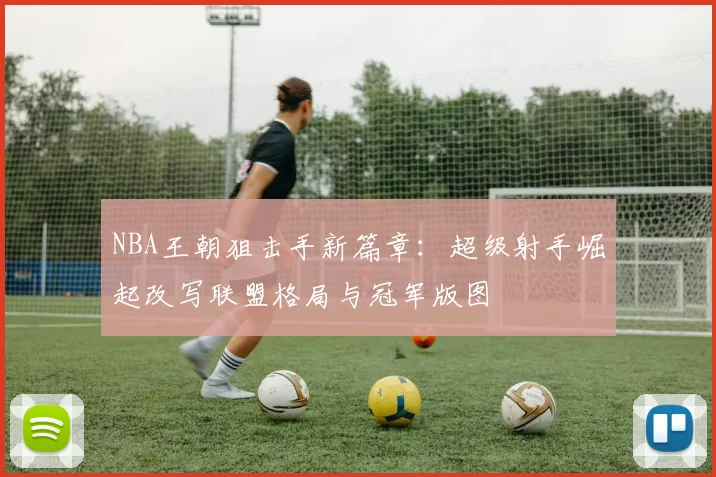 NBA王朝狙击手新篇章:超级射手崛起改写联盟格局与冠军版图