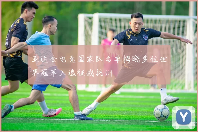 亚运会电竞国家队名单揭晓多位世界冠军入选征战杭州