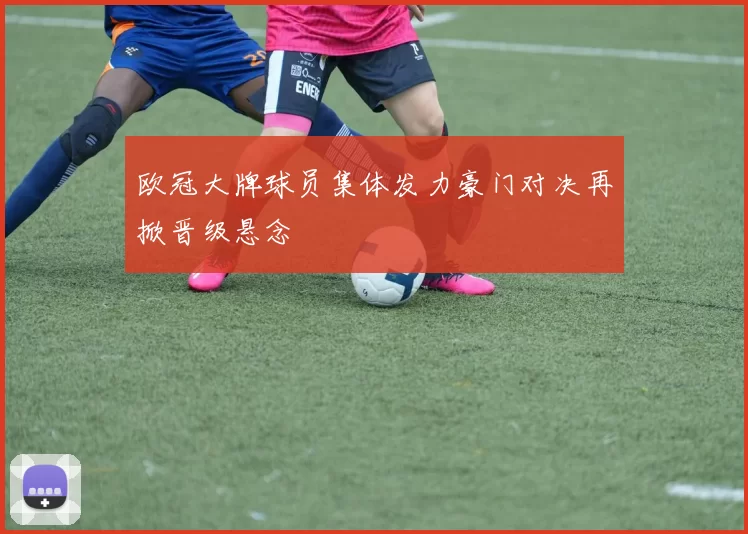 欧冠大牌球员集体发力豪门对决再掀晋级悬念