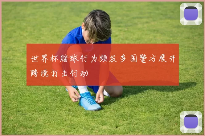 世界杯赌球行为频发多国警方展开跨境打击行动