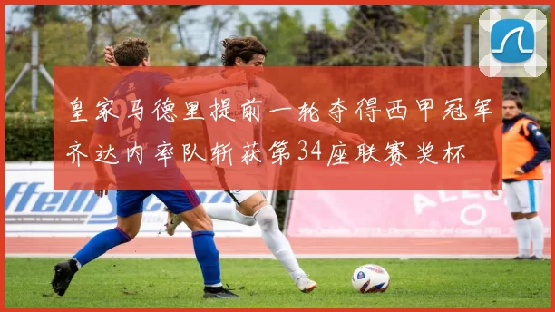 皇家马德里提前一轮夺得西甲冠军齐达内率队斩获第34座联赛奖杯